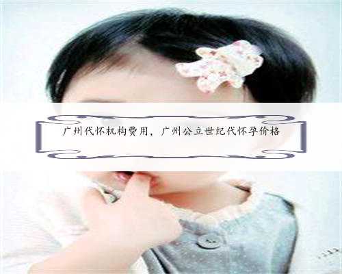 广州代怀机构费用，广州公立世纪代怀孕价格